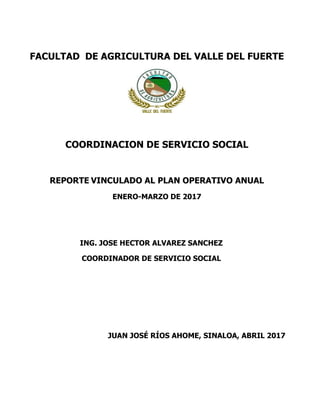 FACULTAD DE AGRICULTURA DEL VALLE DEL FUERTE
COORDINACION DE SERVICIO SOCIAL
REPORTE VINCULADO AL PLAN OPERATIVO ANUAL
ENERO-MARZO DE 2017
ING. JOSE HECTOR ALVAREZ SANCHEZ
COORDINADOR DE SERVICIO SOCIAL
JUAN JOSÉ RÍOS AHOME, SINALOA, ABRIL 2017
 