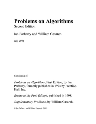 Problems on Algorithms
Second Edition
Ian Parberry and William Gasarch
July 2002
Consisting of
Problems on Algorithms, First Edition, by Ian
Parberry, formerly published in 1994 by Prentice-
Hall, Inc.
Errata to the First Edition, published in 1998.
Supplementary Problems, by William Gasarch.
© Ian Parberry and William Gasarch, 2002.
 