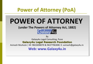 Power of Attorney (PoA)
POWER OF ATTORNEY
(under The Powers of Attorney Act, 1882)
By
Galaxy4u Legal Consulting, Pune
Galaxy4u Legal Research FoundationGalaxy4u Legal Research Foundation
Avinash Murkute | M: 9822698070 & 9637796308| E: avinash@galaxy4u.in
Web: www.Galaxy4u.in
POWER OF ATTORNEY
(under The Powers of Attorney Act, 1882)
By
Galaxy4u Legal Consulting, Pune
Galaxy4u Legal Research FoundationGalaxy4u Legal Research Foundation
Avinash Murkute | M: 9822698070 & 9637796308| E: avinash@galaxy4u.in
Web: www.Galaxy4u.in
 