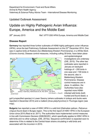 Department for Environment, Food and Rural Affairs
Animal & Plant Health Agency
Veterinary & Science Policy Advice Team - International Disease Monitoring
1
Updated Outbreak Assessment
Update on Highly Pathogenic Avian Influenza:
Europe, America and the Middle East
28th
January 2015 Ref: VITT/1200 HPAI Europe, America and Middle East
Disease Report
Germany has reported three further outbreaks of H5N8 highly pathogenic avian influenza
(HPAI), since the last Preliminary Outbreak Assessment on the 23rd
December 2014. One
was in captive birds at Rostock Zoo (Meklenberg Western Pommerania), in a White Stork
(Ciconia ciconia). Disease control measures, including culling 39 birds, have taken place
and epidemiological
investigations are underway
(OIE, 2015). The other two
outbreaks were reported in
January on backyard
holdings of ~ 200 birds in
one case and ~100 birds in
the second, also in
Meklenberg Western
Pommerania. Disease
control measures are in
place. In addition, the
Authorities have also
reported more H5N8-
infected wild birds (both
hunted and found dead): a
gull (unspecified species) in Lower Saxony (where outbreaks in turkeys and ducks were
reported in December 2014) and a mallard (Anas platyrhynchos) in Thuringia region (see
map).
Bulgaria has reported a case of H5N1 HPAI in a wild bird (Dalmatian pelican, Pelicanus
crispus) found dead in Burgas region. This is the first report of H5N1 HPAI in the European
Union since 2010 (Reid et al. 2011). The authorities have implemented control measures
in line with Commission Decision 2006/563/EC, which specifically applies to H5N1 HPAI in
wild birds and no other subtype, (OIE, 2015a). Sequence confirmation is expected soon to
determine if this is related to the Central Asian strains circulating in wild birds and
associated with the incursion in 2010.
 