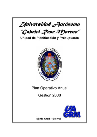 Universidad Autónoma
“Gabriel René Moreno”
Unidad de Planificación y Presupuesto




       Plan Operativo Anual
           Gestión 2008




          Santa Cruz – Bolivia
 