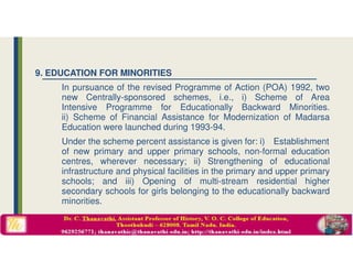 9. EDUCATION FOR MINORITIES
In pursuance of the revised Programme of Action (POA) 1992, two
new Centrally-sponsored schemes, i.e., i) Scheme of Area
Intensive Programme for Educationally Backward Minorities.
ii) Scheme of Financial Assistance for Modernization of Madarsa
Education were launched during 1993-94.
Under the scheme percent assistance is given for: i) Establishment
of new primary and upper primary schools, non-formal education
centres, wherever necessary; ii) Strengthening of educational
infrastructure and physical facilities in the primary and upper primary
schools; and iii) Opening of multi-stream residential higher
secondary schools for girls belonging to the educationally backward
minorities.
 