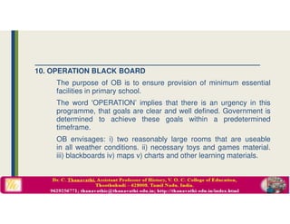 10. OPERATION BLACK BOARD
The purpose of OB is to ensure provision of minimum essential
facilities in primary school.
The word 'OPERATION’ implies that there is an urgency in this
programme, that goals are clear and well defined. Government is
determined to achieve these goals within a predetermined
timeframe.
OB envisages: i) two reasonably large rooms that are useable
in all weather conditions. ii) necessary toys and games material.
iii) blackboards iv) maps v) charts and other learning materials.
 