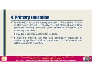 • Primary education or elementary education often in primary school
or elementary school is typically the first stage of compulsory
education, coming between early childhood education and
secondary education.
• It provides a common platform for students.
• It shall be ensured that free and compulsory education of
satisfactory quality is provided to children up to 14 years of age
before we enter 21th century.
4. Primary Education
 