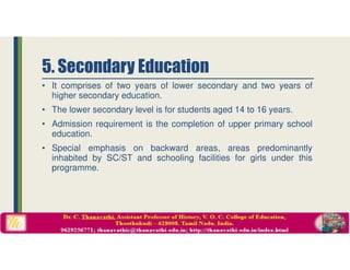• It comprises of two years of lower secondary and two years of
higher secondary education.
• The lower secondary level is for students aged 14 to 16 years.
• Admission requirement is the completion of upper primary school
education.
• Special emphasis on backward areas, areas predominantly
inhabited by SC/ST and schooling facilities for girls under this
programme.
5. Secondary Education
 