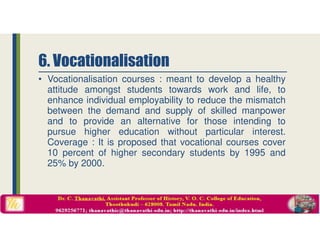 • Vocationalisation courses : meant to develop a healthy
attitude amongst students towards work and life, to
enhance individual employability to reduce the mismatch
between the demand and supply of skilled manpower
and to provide an alternative for those intending to
pursue higher education without particular interest.
Coverage : It is proposed that vocational courses cover
10 percent of higher secondary students by 1995 and
25% by 2000.
6. Vocationalisation
 