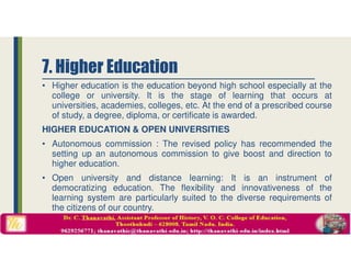 • Higher education is the education beyond high school especially at the
college or university. It is the stage of learning that occurs at
universities, academies, colleges, etc. At the end of a prescribed course
of study, a degree, diploma, or certificate is awarded.
HIGHER EDUCATION & OPEN UNIVERSITIES
• Autonomous commission : The revised policy has recommended the
setting up an autonomous commission to give boost and direction to
higher education.
• Open university and distance learning: It is an instrument of
democratizing education. The flexibility and innovativeness of the
learning system are particularly suited to the diverse requirements of
the citizens of our country.
7. Higher Education
 