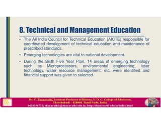 • The All India Council for Technical Education (AICTE) responsible for
coordinated development of technical education and maintenance of
prescribed standards.
• Emerging technologies are vital to national development.
• During the Sixth Five Year Plan, 14 areas of emerging technology
such as Microprocessors, environmental engineering, laser
technology, water resource management, etc. were identified and
financial support was given to selected.
8. Technical and Management Education
 