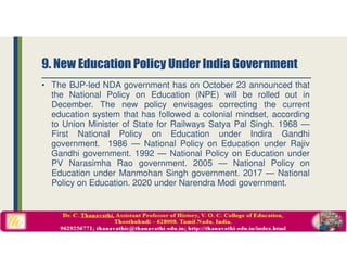 • The BJP-led NDA government has on October 23 announced that
the National Policy on Education (NPE) will be rolled out in
December. The new policy envisages correcting the current
education system that has followed a colonial mindset, according
to Union Minister of State for Railways Satya Pal Singh. 1968 —
First National Policy on Education under Indira Gandhi
government. 1986 — National Policy on Education under Rajiv
Gandhi government. 1992 — National Policy on Education under
PV Narasimha Rao government. 2005 — National Policy on
Education under Manmohan Singh government. 2017 — National
Policy on Education. 2020 under Narendra Modi government.
9. New Education Policy Under India Government
 