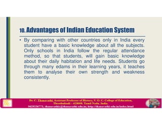 • By comparing with other countries only in India every
student have a basic knowledge about all the subjects.
Only schools in India follow the regular attendance
method, so that students, will gain basic knowledge
about their daily habitation and life needs. Students go
through many edams in their learning years, it teaches
them to analyse their own strength and weakness
consistently.
10. Advantages of Indian Education System
 