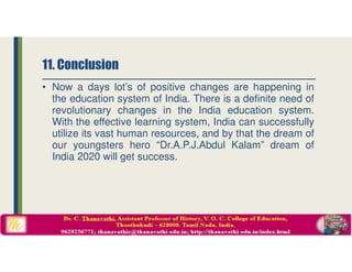 • Now a days lot’s of positive changes are happening in
the education system of India. There is a definite need of
revolutionary changes in the India education system.
With the effective learning system, India can successfully
utilize its vast human resources, and by that the dream of
our youngsters hero “Dr.A.P.J.Abdul Kalam” dream of
India 2020 will get success.
11. Conclusion
 