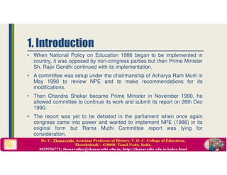 1. Introduction
• When National Policy on Education 1986 began to be implemented in
country, it was opposed by non-congress parties but then Prime Minister
Sh. Rajiv Gandhi continued with its implementation.
• A committee was setup under the chairmanship of Acharya Ram Murti in
May 1990 to review NPE and to make recommendations for its
modifications.
• Then Chandra Shekar became Prime Minister in November 1990, he
allowed committee to continue its work and submit its report on 26th Dec
1990.
• The report was yet to be debated in the parliament when once again
congress came into power and wanted to implement NPE (1986) in its
original form but Rama Muthi Committee report was lying for
consideration.
 