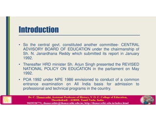 Introduction
• So the central govt. constituted another committee- CENTRAL
ADVISORY BOARD OF EDUCATION under the chairmanship of
Sh. N. Janardhana Reddy which submitted its report in January
1992.
• Thereafter HRD minister Sh. Arjun Singh presented the REVISED
NATIONAL POLICY ON EDUCATION in the parliament on May
1992.
• POA 1992 under NPE 1986 envisioned to conduct of a common
entrance examination on All India basis for admission to
professional and technical programs in the country.
 