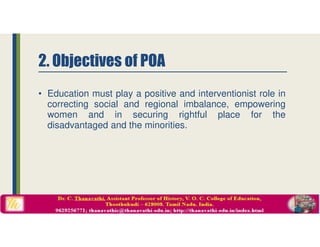 2. Objectives of POA
• Education must play a positive and interventionist role in
correcting social and regional imbalance, empowering
women and in securing rightful place for the
disadvantaged and the minorities.
 