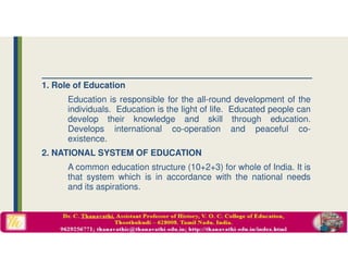 1. Role of Education
Education is responsible for the all-round development of the
individuals. Education is the light of life. Educated people can
develop their knowledge and skill through education.
Develops international co-operation and peaceful co-
existence.
2. NATIONAL SYSTEM OF EDUCATION
A common education structure (10+2+3) for whole of India. It is
that system which is in accordance with the national needs
and its aspirations.
 