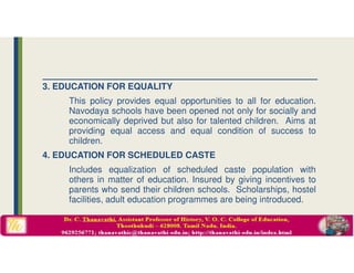3. EDUCATION FOR EQUALITY
This policy provides equal opportunities to all for education.
Navodaya schools have been opened not only for socially and
economically deprived but also for talented children. Aims at
providing equal access and equal condition of success to
children.
4. EDUCATION FOR SCHEDULED CASTE
Includes equalization of scheduled caste population with
others in matter of education. Insured by giving incentives to
parents who send their children schools. Scholarships, hostel
facilities, adult education programmes are being introduced.
 