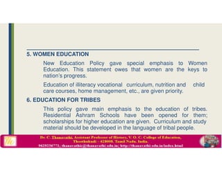 5. WOMEN EDUCATION
New Education Policy gave special emphasis to Women
Education. This statement owes that women are the keys to
nation’s progress.
Education of illiteracy vocational curriculum, nutrition and child
care courses, home management, etc., are given priority.
6. EDUCATION FOR TRIBES
This policy gave main emphasis to the education of tribes.
Residential Ashram Schools have been opened for them;
scholarships for higher education are given. Curriculum and study
material should be developed in the language of tribal people.
 