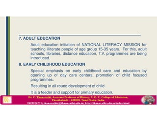 7. ADULT EDUCATION
Adult education initiation of NATIONAL LITERACY MISSION for
teaching illiterate people of age group 15-35 years. For this, adult
schools, libraries, distance education, T.V. programmes are being
introduced.
8. EARLY CHILDHOOD EDUCATION
Special emphasis on early childhood care and education by
opening up of day care centers, promotion of child focused
programmes.
Resulting in all round development of child.
It is a feeder and support for primary education.
 