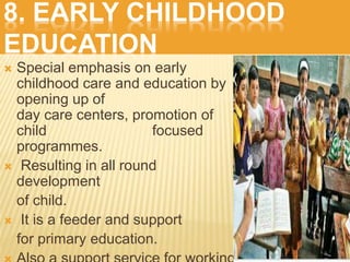 8. EARLY CHILDHOOD
EDUCATION
 Special emphasis on early
childhood care and education by
opening up of
day care centers, promotion of
child focused
programmes.
 Resulting in all round
development
of child.
 It is a feeder and support
for primary education.
 