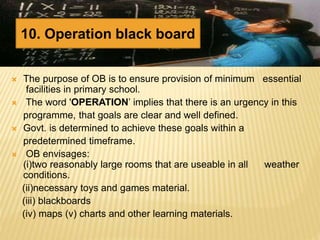  The purpose of OB is to ensure provision of minimum essential
facilities in primary school.
 The word 'OPERATION’ implies that there is an urgency in this
programme, that goals are clear and well defined.
 Govt. is determined to achieve these goals within a
predetermined timeframe.
 OB envisages:
(i)two reasonably large rooms that are useable in all weather
conditions.
(ii)necessary toys and games material.
(iii) blackboards
(iv) maps (v) charts and other learning materials.
10. Operation black board
 