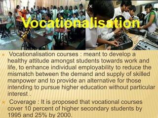 Vocationalisation courses : meant to develop a
healthy attitude amongst students towards work and
life, to enhance individual employability to reduce the
mismatch between the demand and supply of skilled
manpower and to provide an alternative for those
intending to pursue higher education without particular
interest .
 Coverage : It is proposed that vocational courses
cover 10 percent of higher secondary students by
1995 and 25% by 2000.
Vocationalisation
 