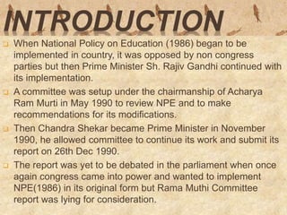 INTRODUCTION
 When National Policy on Education (1986) began to be
implemented in country, it was opposed by non congress
parties but then Prime Minister Sh. Rajiv Gandhi continued with
its implementation.
 A committee was setup under the chairmanship of Acharya
Ram Murti in May 1990 to review NPE and to make
recommendations for its modifications.
 Then Chandra Shekar became Prime Minister in November
1990, he allowed committee to continue its work and submit its
report on 26th Dec 1990.
 The report was yet to be debated in the parliament when once
again congress came into power and wanted to implement
NPE(1986) in its original form but Rama Muthi Committee
report was lying for consideration.
 