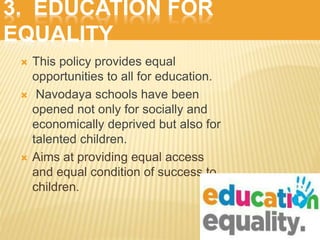 3. EDUCATION FOR
EQUALITY
 This policy provides equal
opportunities to all for education.
 Navodaya schools have been
opened not only for socially and
economically deprived but also for
talented children.
 Aims at providing equal access
and equal condition of success to
children.
 