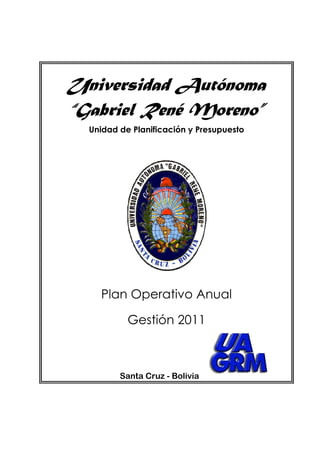 Universidad Autónoma
“Gabriel René Moreno”
  Unidad de Planificación y Presupuesto




    Plan Operativo Anual

           Gestión 2011



         Santa Cruz - Bolivia
 