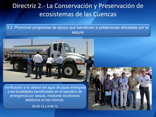 Directriz 2.- La Conservación y Preservación de
               ecosistemas de las Cuencas
 2.2 Promover programas de apoyo que beneficien a poblaciones afectadas por la
                                  sequía




Verificación a la calidad del agua de pipas entregada
 a las localidades beneficiadas en el operativo de
   emergencia por sequía, mediante monitoreos
              aleatorios en las mismas.
                 29-05-12 y 4-06-12
 