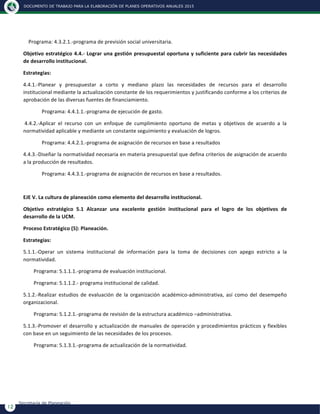 DOCUMENTO DE TRABAJO PARA LA ELABORACIÓN DE PLANES OPERATIVOS ANUALES 2015
12
Secretaría de Planeación
	
  	
  	
  	
  Programa:	
  4.3.2.1.-­‐programa	
  de	
  previsión	
  social	
  universitaria.	
  
Objetivo	
  estratégico	
  4.4.-­‐	
  Lograr	
  una	
  gestión	
  presupuestal	
  oportuna	
  y	
  suficiente	
  para	
  cubrir	
  las	
  necesidades	
  
de	
  desarrollo	
  institucional.	
  
Estrategias:	
  
4.4.1.-­‐Planear	
   y	
   presupuestar	
   a	
   corto	
   y	
   mediano	
   plazo	
   las	
   necesidades	
   de	
   recursos	
   para	
   el	
   desarrollo	
  
institucional	
  mediante	
  la	
  actualización	
  constante	
  de	
  los	
  requerimientos	
  y	
  justificando	
  conforme	
  a	
  los	
  criterios	
  de	
  
aprobación	
  de	
  las	
  diversas	
  fuentes	
  de	
  financiamiento.	
  
Programa:	
  4.4.1.1.-­‐programa	
  de	
  ejecución	
  de	
  gasto.	
  
	
  4.4.2.-­‐Aplicar	
   el	
   recurso	
   con	
   un	
   enfoque	
   de	
   cumplimiento	
   oportuno	
   de	
   metas	
   y	
   objetivos	
   de	
   acuerdo	
   a	
   la	
  
normatividad	
  aplicable	
  y	
  mediante	
  un	
  constante	
  seguimiento	
  y	
  evaluación	
  de	
  logros.	
  
	
  	
  	
  	
  	
   Programa:	
  4.4.2.1.-­‐programa	
  de	
  asignación	
  de	
  recursos	
  en	
  base	
  a	
  resultados	
  
4.4.3.-­‐Diseñar	
  la	
  normatividad	
  necesaria	
  en	
  materia	
  presupuestal	
  que	
  defina	
  criterios	
  de	
  asignación	
  de	
  acuerdo	
  
a	
  la	
  producción	
  de	
  resultados.	
  
	
  	
  	
  	
  	
   Programa:	
  4.4.3.1.-­‐programa	
  de	
  asignación	
  de	
  recursos	
  en	
  base	
  a	
  resultados.	
  
	
  
EJE	
  V.	
  La	
  cultura	
  de	
  planeación	
  como	
  elemento	
  del	
  desarrollo	
  institucional.	
  
Objetivo	
   estratégico	
   5.1	
   Alcanzar	
   una	
   excelente	
   gestión	
   institucional	
   para	
   el	
   logro	
   de	
   los	
   objetivos	
   de	
  
desarrollo	
  de	
  la	
  UCM.	
  
Proceso	
  Estratégico	
  (5):	
  Planeación.	
  
Estrategias:	
  
5.1.1.-­‐Operar	
   un	
   sistema	
   institucional	
   de	
   información	
   para	
   la	
   toma	
   de	
   decisiones	
   con	
   apego	
   estricto	
   a	
   la	
  
normatividad.	
  
	
  	
  	
  	
  	
  	
  	
  	
  Programa:	
  5.1.1.1.-­‐programa	
  de	
  evaluación	
  institucional.	
  
	
  	
  	
  	
  	
  	
  	
  	
  Programa:	
  5.1.1.2.-­‐	
  programa	
  institucional	
  de	
  calidad.	
  
5.1.2.-­‐Realizar	
   estudios	
   de	
   evaluación	
   de	
   la	
   organización	
   académico-­‐administrativa,	
   así	
   como	
   del	
   desempeño	
  
organizacional.	
  
	
  	
  	
  	
  	
  	
  	
  	
  Programa:	
  5.1.2.1.-­‐programa	
  de	
  revisión	
  de	
  la	
  estructura	
  académico	
  –administrativa.	
  
5.1.3.-­‐Promover	
  el	
  desarrollo	
  y	
  actualización	
  de	
  manuales	
  de	
  operación	
  y	
  procedimientos	
  prácticos	
  y	
  flexibles	
  
con	
  base	
  en	
  un	
  seguimiento	
  de	
  las	
  necesidades	
  de	
  los	
  procesos.	
  
	
  	
  	
  	
  	
  	
  	
  	
  Programa:	
  5.1.3.1.-­‐programa	
  de	
  actualización	
  de	
  la	
  normatividad.	
  
	
  
	
  
 