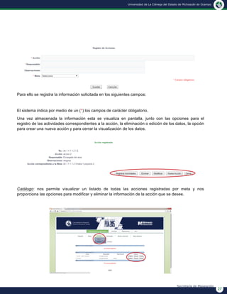 27
Universidad de La Ciénega del Estado de Michoacán de Ocampo
Secretaría de Planeación
Para ello se registra la información solicitada en los siguientes campos:
El sistema indica por medio de un (*) los campos de carácter obligatorio.
Una vez almacenada la información esta se visualiza en pantalla, junto con las opciones para el
registro de las actividades correspondientes a la acción, la eliminación o edición de los datos, la opción
para crear una nueva acción y para cerrar la visualización de los datos.
Catálogo: nos permite visualizar un listado de todas las acciones registradas por meta y nos
proporciona las opciones para modificar y eliminar la información de la acción que se desee.
 
