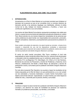 2
PLAN OPERATIVO ANUAL 2020–CSMC “VILLA TACNA”
INTRODUCCIÓN:
Actualmente en el Perú la Salud Mental es la principal prioridad para fortalecer el
bienestar de la persona ya que al ser concebida como un proceso dinámico de
bienestar permite a las personas desplegar sus habilidades, afrontar el estrés
normal de la vida, trabajar de manera productiva y fructífera, y hacer una
contribución significativa a sus comunidades.
Los centros de Salud Mental Comunitarios representa la estrategia más viable para
reducir y superar la enorme brecha de tratamiento actualmente existente en nuestro
País. Busca abordar de una manera integral las necesidades de las personas que
sufren problemas de salud mental, son responsables de la prevención, promoción,
atención ambulatoria, tratamiento y acompañamiento psicosocial de la población en
riesgo.
Este modelo comunitario de atención a la salud mental se concreta a través de la
creación y desarrollo de una red de dispositivos (unidades o estructuras)
asistenciales para la atención de la salud mental de la población, dentro de la micro
red de la jurisdicción del distrito Gregorio Albarracín Lanchipa.
El centro de salud mental comunitario Villa Tacna constituye el nivel más
especializado en salud mental de la Micro Red Cono Sur, siendo el ente dinamizador
y articulador entre los establecimientos que lo conforman siendo estos: P.S. 5 de
noviembre, P.S. Las Begonias, P.S. Vista Alegre, C.S. Viñani y C.S. San francisco.
Brindando los servicios de Prevención y Control de Problemas y trastornos: de la
Infancia y Adolescencia; del Adulto y Adulto Mayor; de adicciones y servicio de
participación social y comunitaria para la población del Distrito Gregorio Albarracín
Lanchipa.
Por todo ello el presente Plan Operativo nos ayudara a lograr los resultados de las
metas propuestas por la Red de Salud a la que pertenecemos y a su vez cumplir
con las actividades y funciones destinadas a nuestro Centro Comunitario cuyo
objetivo será brindar atención especializada en salud mental y por ende mejorar la
calidad de vida y desarrollo para la persona, familia y comunidad.
FINALIDAD:
Contribuir a mejorar la salud mental de la población del Distrito Gregorio Albarracín
Lanchipa y así disminuir los casos de morbilidad de personas con trastornos
mentales y/o problemas psicosociales, sus familias y comunidad.
 