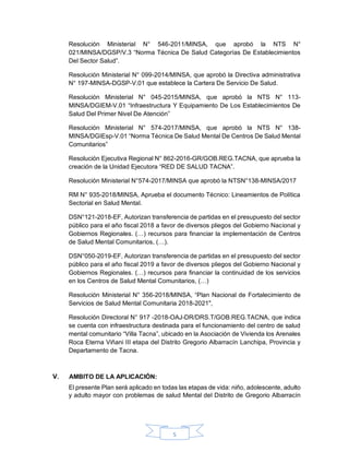 5
Resolución Ministerial N° 546-2011/MINSA, que aprobó la NTS N°
021/MINSA/DGSP/V.3 “Norma Técnica De Salud Categorías De Establecimientos
Del Sector Salud”.
Resolución Ministerial N° 099-2014/MINSA, que aprobó la Directiva administrativa
N° 197-MINSA-DGSP-V.01 que establece la Cartera De Servicio De Salud.
Resolución Ministerial N° 045-2015/MINSA, que aprobó la NTS N° 113-
MINSA/DGIEM-V.01 “Infraestructura Y Equipamiento De Los Establecimientos De
Salud Del Primer Nivel De Atención”
Resolución Ministerial N° 574-2017/MINSA, que aprobó la NTS N° 138-
MINSA/DGIEsp-V.01 “Norma Técnica De Salud Mental De Centros De Salud Mental
Comunitarios”
Resolución Ejecutiva Regional N° 862-2016-GR/GOB.REG.TACNA, que aprueba la
creación de la Unidad Ejecutora “RED DE SALUD TACNA”.
Resolución Ministerial N°574-2017/MINSA que aprobó la NTSN°138-MINSA/2017
RM N° 935-2018/MINSA, Aprueba el documento Técnico: Lineamientos de Política
Sectorial en Salud Mental.
DSN°121-2018-EF, Autorizan transferencia de partidas en el presupuesto del sector
público para el año fiscal 2018 a favor de diversos pliegos del Gobierno Nacional y
Gobiernos Regionales. (…) recursos para financiar la implementación de Centros
de Salud Mental Comunitarios, (…).
DSN°050-2019-EF, Autorizan transferencia de partidas en el presupuesto del sector
público para el año fiscal 2019 a favor de diversos pliegos del Gobierno Nacional y
Gobiernos Regionales. (…) recursos para financiar la continuidad de los servicios
en los Centros de Salud Mental Comunitarios, (…)
Resolución Ministerial N° 356-2018/MINSA, “Plan Nacional de Fortalecimiento de
Servicios de Salud Mental Comunitaria 2018-2021",
Resolución Directoral N° 917 -2018-OAJ-DR/DRS.T/GOB.REG.TACNA, que indica
se cuenta con infraestructura destinada para el funcionamiento del centro de salud
mental comunitario “Villa Tacna”, ubicado en la Asociación de Vivienda los Arenales
Roca Eterna Viñani III etapa del Distrito Gregorio Albarracín Lanchipa, Provincia y
Departamento de Tacna.
AMBITO DE LA APLICACIÓN:
El presente Plan será aplicado en todas las etapas de vida: niño, adolescente, adulto
y adulto mayor con problemas de salud Mental del Distrito de Gregorio Albarracín
 