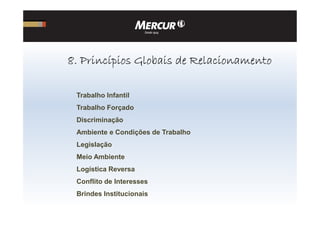 Trabalho Infantil
Trabalho Forçado
8888. Princípios Globais de Relacionamento. Princípios Globais de Relacionamento. Princípios Globais de Relacionamento. Princípios Globais de Relacionamento
Discriminação
Ambiente e Condições de Trabalho
Legislação
Meio Ambiente
Logística Reversa
Conflito de Interesses
Brindes Institucionais
 
