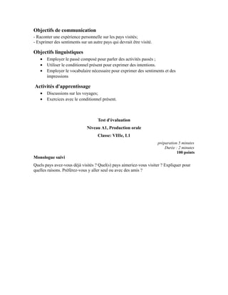 Objectifs de communication
- Raconter une expérience personnelle sur les pays visités;
- Exprimer des sentiments sur un autre pays qui devrait être visité.
Objectifs linguistiques
• Employer le passé composé pour parler des activités passés ;
• Utiliser le conditionnel présent pour exprimer des intentions.
• Employer le vocabulaire nécessaire pour exprimer des sentiments et des
impressions
Activités d'apprentissage
• Discussions sur les voyages;
• Exercices avec le conditionnel présent.
Test d'évaluation
Niveau A1, Production orale
Classe: VIIIe, L1
préparation 5 minutes
Durée : 2 minutes
100 points
Monologue suivi
Quels pays avez-vous déjà visités ? Quel(s) pays aimeriez-vous visiter ? Expliquer pour
quelles raisons. Préférez-vous y aller seul ou avec des amis ?
 