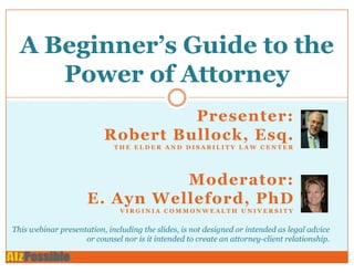 A Beginner’s Guide to the
     Power of Attorney
                                   Presenter:
                          Robert Bullock, Esq.
                             THE ELDER AND DISABILITY LAW CENTER




                               Moderator:
                     E. Ayn Welleford, PhD
                               VIRGINIA COMMONWEALTH UNIVERSITY


This webinar presentation, including the slides, is not designed or intended as legal advice
                    or counsel nor is it intended to create an attorney-client relationship.
 