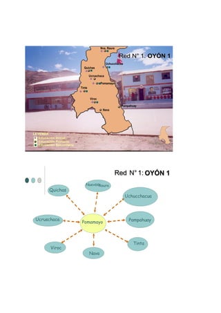 Nva. Raura

                                                        Red N° 1: OYÓN 1
                                                Uchucchacua
                             Quichas

                                   Ucruschaca

                                           Pomamayo
                           Tinta


                                   Viroc

                                                         Pampahuay
                                            Nava




LEYENDA
   Educación Inicial.
   Educación Primaria.
   Educación Secundaria.




                                                     Red N° 1: OYÓN 1
                               NuevooRaura
         Quichas
                                                              Uchucchacua




 Ucruschaca                                                    Pampahuay
                            Pomamayo



                                                                 Tinta
          Viroc
                                   Nava
 