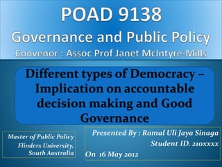 Different types of Democracy – 
Implication on accountable 
decision making and Good 
Presented By : Romal Uli Jaya Sinaga 
Student ID. 210xxxx 
On 16 May 2012 
Master of Public Policy 
Flinders University, 
South Australia 
Governance 
 