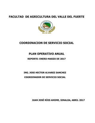 FACULTAD DE AGRICULTURA DEL VALLE DEL FUERTE
COORDINACION DE SERVICIO SOCIAL
PLAN OPERATIVO ANUAL
REPORTE: ENERO-MARZO DE 2017
ING. JOSE HECTOR ALVAREZ SANCHEZ
COORDINADOR DE SERVICIO SOCIAL
JUAN JOSÉ RÍOS AHOME, SINALOA, ABRIL 2017
 