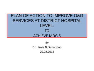 PLAN OF ACTION TO IMPROVE O&G
 SERVICES AT DISTRICT HOSPITAL
            LEVEL:
               TO
         ACHIEVE MDG 5
                   By
        Dr. Harris N. Suharjono
              20.02.2012
 
