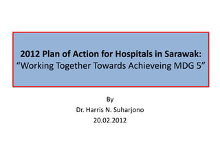 2012 Plan of Action for Hospitals in Sarawak:
“Working Together Towards Achieveing MDG 5”


                         By
              Dr. Harris N. Suharjono
                    20.02.2012
 