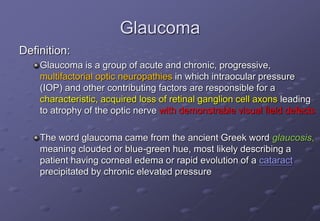 Glaucoma
Definition:
Glaucoma is a group of acute and chronic, progressive,
multifactorial optic neuropathies in which intraocular pressure
(IOP) and other contributing factors are responsible for a
characteristic, acquired loss of retinal ganglion cell axons leading
to atrophy of the optic nerve with demonstrable visual field defects
The word glaucoma came from the ancient Greek word glaucosis,
meaning clouded or blue-green hue, most likely describing a
patient having corneal edema or rapid evolution of a cataract
precipitated by chronic elevated pressure
 