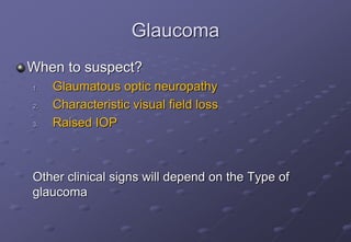 Glaucoma
When to suspect?
1. Glaumatous optic neuropathy
2. Characteristic visual field loss
3. Raised IOP
Other clinical signs will depend on the Type of
glaucoma
 