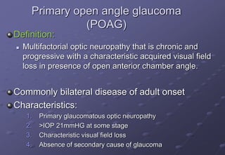 Primary open angle glaucoma
(POAG)
Definition:
 Multifactorial optic neuropathy that is chronic and
progressive with a characteristic acquired visual field
loss in presence of open anterior chamber angle.
Commonly bilateral disease of adult onset
Characteristics:
1. Primary glaucomatous optic neuropathy
2. >IOP 21mmHG at some stage
3. Characteristic visual field loss
4. Absence of secondary cause of glaucoma
 