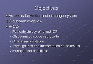 Objectives
Aqueous formation and drainage system
Glaucoma overview
POAG:
 Pathophysiology of raised IOP
 Glaucomatous optic neuropathy
 Clinical manifestation
 Investigations and interpretation of the results
 Management principles
 
