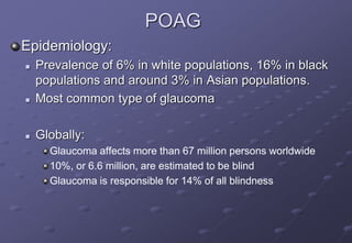 POAG
Epidemiology:
 Prevalence of 6% in white populations, 16% in black
populations and around 3% in Asian populations.
 Most common type of glaucoma
 Globally:
Glaucoma affects more than 67 million persons worldwide
10%, or 6.6 million, are estimated to be blind
Glaucoma is responsible for 14% of all blindness
 