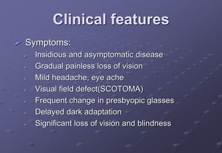 Clinical features
 Symptoms:
 Insidious and asymptomatic disease
 Gradual painless loss of vision
 Mild headache, eye ache
 Visual field defect(SCOTOMA)
 Frequent change in presbyopic glasses
 Delayed dark adaptation
 Significant loss of vision and blindness
 