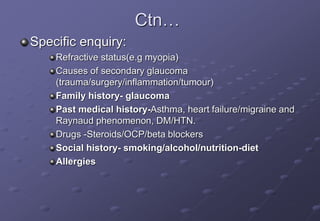 Ctn…
Specific enquiry:
Refractive status(e.g myopia)
Causes of secondary glaucoma
(trauma/surgery/inflammation/tumour)
Family history- glaucoma
Past medical history-Asthma, heart failure/migraine and
Raynaud phenomenon, DM/HTN.
Drugs -Steroids/OCP/beta blockers
Social history- smoking/alcohol/nutrition-diet
Allergies
 