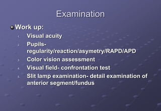 Examination
Work up:
1. Visual acuity
2. Pupils-
regularity/reaction/asymetry/RAPD/APD
3. Color vision assessment
4. Visual field- confrontation test
5. Slit lamp examination- detail examination of
anterior segment/fundus
 