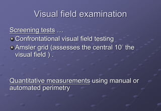 Visual field examination
Screening tests …
Confrontational visual field testing
Amsler grid (assesses the central 10° the
visual field ) .
Quantitative measurements using manual or
automated perimetry
 